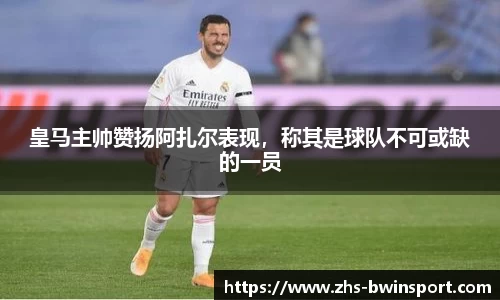皇马主帅赞扬阿扎尔表现，称其是球队不可或缺的一员