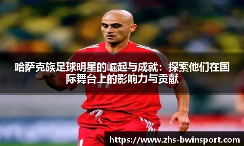 哈萨克族足球明星的崛起与成就：探索他们在国际舞台上的影响力与贡献
