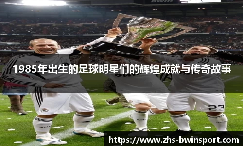 1985年出生的足球明星们的辉煌成就与传奇故事