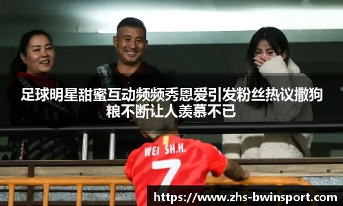 足球明星甜蜜互动频频秀恩爱引发粉丝热议撒狗粮不断让人羡慕不已